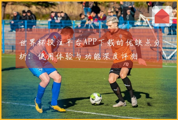 世界杯投注平台APP下载的优缺点分析：使用体验与功能深度评测