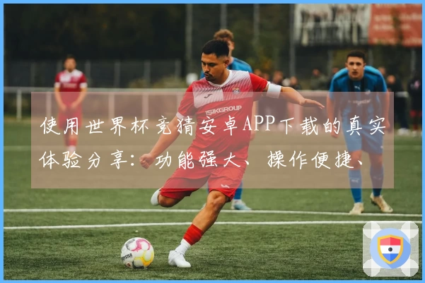 使用世界杯竞猜安卓APP下载的真实体验分享：功能强大、操作便捷、值得长期拥有